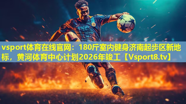 vsport体育在线官网：180斤室内健身济南起步区新地标，黄河体育中心计划2026年竣工
