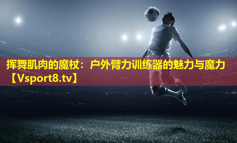 挥舞肌肉的魔杖：户外臂力训练器的魅力与魔力